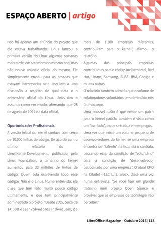 113LibreOffice Magazine – Outubro 2016 |
ESPAÇO ABERTO | artigo
mais de 1.300 empresas diferentes,
contribuíram para o kernel", afirmou o
relatório.
Algumas das principais empresas
contribuintes para o código incluem Intel, Red
Hat, Linaro, Samsung, SUSE, IBM, Google e
muitas outras.
O relatório também admitiu que o volume de
colaboradores voluntários tem diminuído nos
últimos anos.
Uma possível razão é que enviar um patch
para o kernel padrão também é visto como
um “currículo”, o que se traduz em empregos.
Uma vez que existe um volume pequeno de
desenvolvedores do kernel, se uma empresa
encontra um ‘talento” na lista, ela o contrata,
passando este, da condição de “voluntário”
para a condição de “desenvolvedor
patrocinado por uma empresa”. O atual CPO
na Citadel - LLC L. J. Brock, disse uma vez
numa entrevista: "Se você fizer um grande
trabalho num projeto Open Source, é
provável que as empresas de tecnologia irão
perceber."
Isso foi apenas um anúncio do projeto que
ele estava trabalhando. Linus lançou a
primeira versão do Linux algumas semanas
mais tarde, em setembro do mesmo ano, mas
não houve anúncio oficial do mesmo. Ele
simplesmente enviou para as pessoas que
estavam interessadas nele. Isso leva a uma
discussão a respeito de qual data é o
aniversário oficial do Linux. Linus deu o
assunto como encerrado, afirmando que 25
de agosto de 1991 é a data oficial.
Oportunidades ProfissionaisOportunidades Profissionais
A versão inicial do kernel contava com cerca
de 10.000 linhas de código. De acordo com o
último relatório do
Linux Kernel Development, publicado pela
Linux Foundation, o tamanho do kernel
aumentou para 22 milhões de linhas de
código. Quem está escrevendo todo esse
código? Não é o Linus. Numa entrevista, ele
disse que tem feito muito pouco código
ultimamente, e que tem principalmente
administrado o projeto. "Desde 2005, cerca de
14.000 desenvolvedores individuais, de
 