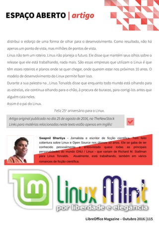 115LibreOffice Magazine – Outubro 2016 |
ESPAÇO ABERTO | artigo
distribui o esforço de uma forma de olhar para o desenvolvimento. Como resultado, não há
apenas um ponto de vista, mas milhões de pontos de vista.
Linus não tem um roteiro. Linus não planeja o futuro. Ele disse que mantém seus olhos sobre o
release que ele está trabalhando, nada mais. São essas empresas que utilizam o Linux é que
têm esses roteiros e planos onde se quer chegar, onde querem estar nos próximos 10 anos. O
modelo de desenvolvimento do Linux permite fazer isso.
Durante a sua palestra na , Linus Torvalds disse que enquanto todo mundo está olhando para
as estrelas, ele continua olhando para o chão, à procura de buracos, para corrigi-los antes que
alguém caia neles.
Assim é o pai do Linux.
Feliz 25o
aniversário para o Linux.
Swapnil Bhartiya - Jornalista e escritor de ficção cientifica. Tem feito
cobertura sobre Linux e Open Source nos últimos 10 anos. Ele se gaba de ter
conhecido pessoalmente e entrevistado quase todas as principais
personalidades do mundo GNU / Linux - que variam de Richard M. Stallman
para Linus Torvalds. Atualmente, está trabalhando, também em vários
romances de ficção científica.
Artigo original publicado no diaArtigo original publicado no dia 25 de agosto de 2016, na TheNewStack25 de agosto de 2016, na TheNewStack
Links para matérias relacionadas neste texto estão apenas em Inglês!Links para matérias relacionadas neste texto estão apenas em Inglês!
 