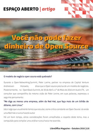 116LibreOffice Magazine – Outubro 2016 |
O modelo de negócio open source está quebrado?O modelo de negócio open source está quebrado?
Durante o Open Networking Summit, Peter Lavine, partner na empresa de Capital Venture
Andreessen Horowitz, disse que o Open source precisa de um modelo de negócios.
Posteriormente, na OpenStack Summit, de 30 de Abril a 1º de Maio de 2016 em Austin/TX, um
consultor que compartilha da mesma visão de Peter Levine, em suas palavras, expressou o
seguinte pensamento:
““Me diga ao menos uma empresa, além da Red Hat, que faça mais de um bilhão deMe diga ao menos uma empresa, além da Red Hat, que faça mais de um bilhão de
dólares, com Linux.”dólares, com Linux.”
Isto é algo que usualmente temos que escutar, como critica constante ao Open Source: só existe
uma Red Hat e nunca haverá outra!
Há um bom tempo, várias considerações foram amealhadas a respeito deste tema, mas a
compulsão para compilar uma análise nunca havia me ocorrido.
ESPAÇO ABERTO | artigo
PorPor Swapnil BhartiyaSwapnil Bhartiya
Você não pode fazerVocê não pode fazer
dinheiro de Open Sourcedinheiro de Open Source
Tradução: David JourdainTradução: David Jourdain
 