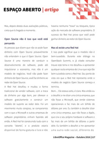 117LibreOffice Magazine – Outubro 2016 |
ESPAÇO ABERTO | artigo
haveria nenhuma “trava” ou bloqueio, típica
ação do mercado de software proprietário. O
sucesso da Red Hat prova que você pode
ganhar dinheiro ao redor do Open Source.
Mas só existe uma Red HatMas só existe uma Red Hat
E isso pode significar que o modelo não é
bem-sucedido. Durante este diálogo na
OpenStack Summit, o já citado consultor
trouxe este tema e me desafiou a apresentar
qualquer outra empresa de Linux que seja tão
bem-sucedida como a Red Hat. Seu ponto de
vista era que a Red Hat representa onde o
modelo de negócio Open Source começa e
termina.
Bom… Ele estava certo, é claro. Mas então eu
o desafiei a me dizer uma única empresa, que
não fosse a Microsoft, que vende sistemas
operacionais e faz mais de um bilhão de
dólares por ano. Eu também o desafiei dizer
uma única empresa, que não fosse a Apple,
que cria o seu próprio hardware e software e
faz mais de um bilhão de dólares a partir
dele. Eu também o desafiei a me apresentar
uma outra rede social, diferente do
Mas, depois destas duas avaliações públicas,
creio que é chegado o momento.
Open Source não é isso que você estáOpen Source não é isso que você está
pensandopensando
As pessoas que dizem que não se pode fazer
dinheiro com Open Source provavelmente
não entendem o que é Open Source. Open
Source é uma maneira de conduzir o
desenvolvimento de software, pode até
impulsionar a economia, mas não é um
modelo de negócios. Você não pode fazer
dinheiro de Open Source, você faz dinheiro ao
redor do Open Source.
A Red Hat desafiou e mudou a forma
tradicional de vender software, com a troca
de dinheiro por algo bom, por oferecer o
software gratuitamente e construir um
modelo de suporte ao redor dele. Foi um
movimento muito corajoso, se comparamos
com o que a Microsoft e outras empresas de
software proprietários vinham fazendo até
então. A Red Hat foi construindo tudo com o
conceito “aberto”, e o produto estaria
disponível de forma gratuita e livre e não
 