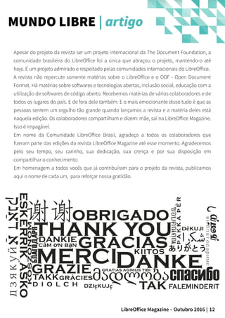 12LibreOffice Magazine – Outubro 2016 |
MUNDO LIBRE | artigo
Apesar do projeto da revista ser um projeto internacional da The Document Foundation, a
comunidade brasileira do LibreOffice foi a única que abraçou o projeto, mantendo-o até
hoje. É um projeto admirado e respeitado pelas comunidades internacionais do LibreOffice.
A revista não repercute somente matérias sobre o LibreOffice e o ODF - Open Document
Format. Há matérias sobre softwares e tecnologias abertas, inclusão social, educação com a
utilização de softwares de código aberto. Recebemos matérias de vários colaboradores e de
todos os lugares do país. E de fora dele também. E o mais emocionante disso tudo é que as
pessoas sentem um orgulho tão grande quando lançamos a revista e a matéria deles está
naquela edição. Os colaboradores compartilham e dizem: mãe, saí na LibreOffice Magazine.
Isso é impagável.
Em nome da Comunidade LibreOffice Brasil, agradeço a todos os colaboradores que
fizeram parte das edições da revista LibreOffice Magazine até esse momento. Agradecemos
pelo seu tempo, seu carinho, sua dedicação, sua crença e por sua disposição em
compartilhar o conhecimento.
Em homenagem a todos vocês que já contribuíram para o projeto da revista, publicamos
aqui o nome de cada um, para reforçar nossa gratidão.
 