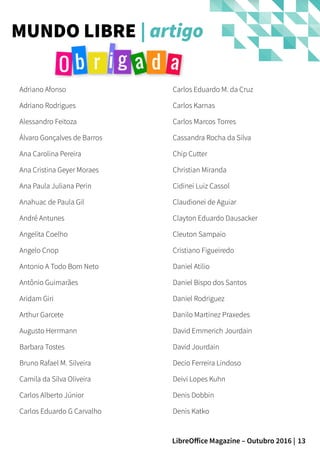 13LibreOffice Magazine – Outubro 2016 |
MUNDO LIBRE | artigo
Adriano Afonso
Adriano Rodrigues
Alessandro Feitoza
Álvaro Gonçalves de Barros
Ana Carolina Pereira
Ana Cristina Geyer Moraes
Ana Paula Juliana Perin
Anahuac de Paula Gil
André Antunes
Angelita Coelho
Angelo Cnop
Antonio A Todo Bom Neto
Antônio Guimarães
Aridam Giri
Arthur Garcete
Augusto Herrmann
Barbara Tostes
Bruno Rafael M. Silveira
Camila da Silva Oliveira
Carlos Alberto Júnior
Carlos Eduardo G Carvalho
Carlos Eduardo M. da Cruz
Carlos Karnas
Carlos Marcos Torres
Cassandra Rocha da Silva
Chip Cutter
Christian Miranda
Cidinei Luiz Cassol
Claudionei de Aguiar
Clayton Eduardo Dausacker
Cleuton Sampaio
Cristiano Figueiredo
Daniel Atilio
Daniel Bispo dos Santos
Daniel Rodriguez
Danilo Martinez Praxedes
David Emmerich Jourdain
David Jourdain
Decio Ferreira Lindoso
Deivi Lopes Kuhn
Denis Dobbin
Denis Katko
 