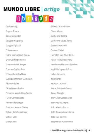 14LibreOffice Magazine – Outubro 2016 |
MUNDO LIBRE | artigo
Denise Araújo
Deyson Thome
Donnefar Skedar
Douglas Braga Silva
Douglas Vigliazzi
Edina Arouca
Eliane Domingos de Sousa
Emanuel Negromonte
Emerson Luiz F. Borges
Emerson Sachio Sato
Enrique Amestoy Bassi
Eustáquio Mendes Guimarães
Fábio de Salles
Fábio Gomes Rocha
Fernando Vaz de Lima Pereira
Flavio Gomes Lisboa
Florian Effenberger
Francisco Morvan Biasby
Gabriel da Silveira Costa
Gabriel Galli
Giany Abreu
Gilberto Schiavinatto
Gilvan Vilarim
Guilherme Razgriz
Guilherme Sousa Abreu
Gustavo Martinelli
Gustavo Valiati
Hamilton S de Macedo Jr.
Heitor Medrado de Faria
Henderson Matsuura Sanches
Ingrid Rodrigues A Ono
Isabel Cafezeiro
Ítalo Vignoli
Jackson Laskoski
Jaime Batista de Souza
Javier Obregón
Jean César Vasconcelos
Jean Paulo Campos
João Alberto Garcia
João Dinaldo Kzam Gama
João Mac-Cormik
Jocemar do Nascimento
 