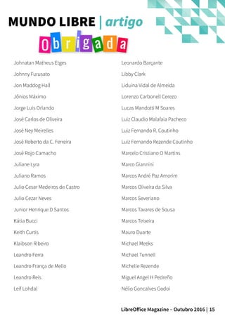 15LibreOffice Magazine – Outubro 2016 |
MUNDO LIBRE | artigo
Johnatan Matheus Etges
Johnny Furusato
Jon Maddog Hall
Jônios Máximo
Jorge Luis Orlando
José Carlos de Oliveira
José Ney Meirelles
José Roberto da C. Ferreira
José Rojo Camacho
Juliane Lyra
Juliano Ramos
Julio Cesar Medeiros de Castro
Julio Cezar Neves
Junior Henrique D Santos
Kátia Bucci
Keith Curtis
Klaibson Ribeiro
Leandro Ferra
Leandro França de Mello
Leandro Reis
Leif Lohdal
Leonardo Barçante
Libby Clark
Liduina Vidal de Almeida
Lorenzo Carbonell Cerezo
Lucas Mandotti M Soares
Luiz Claudio Malafaia Pacheco
Luiz Fernando R. Coutinho
Luiz Fernando Rezende Coutinho
Marcelo Cristiano O Martins
Marco Giannini
Marcos André Paz Amorim
Marcos Oliveira da Silva
Marcos Severiano
Marcos Tavares de Sousa
Marcos Teixeira
Mauro Duarte
Michael Meeks
Michael Tunnell
Michelle Rezende
Miguel Angel H Pedreño
Nélio Goncalves Godoi
 