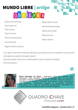 17LibreOffice Magazine – Outubro 2016 |
MUNDO LIBRE | artigo
Valson da Silva Pereira
Vera Cavalcante
Victor Santos
Vitorio Furusho
Vívian Ariane Barausse
Viviane Nonato
Wagner Ferreira de Souza
Walter Martins Júnior
Wendell Bento Geraldes
Wesley Dias Tamaki
Wilkens Lenon
Willian Oliveira
E se, algum nome estiver faltando nesta lista, o que duvido muito, me perdoem, mas é que tem
tanta gente, que pode ter escapado alguém.
Esperamos poder contar com a colaboração de vocês nas próximas edições.
Feliz Aniversário!!!!
Eliane Domingos de Sousa - Empresária, Sócia das empresas EDX
Informática e EDX Coworking. Membro da fundação alemã The Document
Foundation, entidade mantenedora do projeto LibreOffice. Eleita em 2014 para o
Conselho da The Document Foundation, onde exerce a função voluntária de
Vice Presidente,. Colaboradora voluntária da Comunidade LibreOffice,
Comunidade SL-RJ, Blog da Comunidade SempreUpdate, organizadora do
Encontro Nacional LibreOffice e Editora LibreOffice Magazine.
 