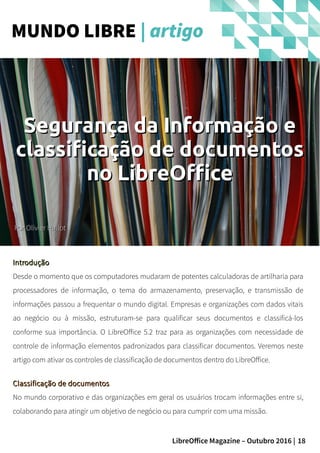18LibreOffice Magazine – Outubro 2016 |
MUNDO LIBRE | artigo
Por Olivier HallotPor Olivier Hallot
Segurança da Informação eSegurança da Informação e
classificação de documentosclassificação de documentos
no LibreOfficeno LibreOffice
IntroduçãoIntrodução
Desde o momento que os computadores mudaram de potentes calculadoras de artilharia para
processadores de informação, o tema do armazenamento, preservação, e transmissão de
informações passou a frequentar o mundo digital. Empresas e organizações com dados vitais
ao negócio ou à missão, estruturam-se para qualificar seus documentos e classificá-los
conforme sua importância. O LibreOffice 5.2 traz para as organizações com necessidade de
controle de informação elementos padronizados para classificar documentos. Veremos neste
artigo com ativar os controles de classificação de documentos dentro do LibreOffice.
Classificação de documentosClassificação de documentos
No mundo corporativo e das organizações em geral os usuários trocam informações entre si,
colaborando para atingir um objetivo de negócio ou para cumprir com uma missão.
 
