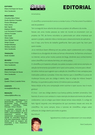 Aniversários
O LibreOffice comemorando 6 anos e a revista 4 anos. A The Document Foundation
está de parabéns!
Tem conseguido levar adiante dois de seus projetos: de software e da revista.
Nesses seis anos muitas pessoas ao redor do mundo se envolveram com os
projetos da TDF, de forma voluntária ou patrocinada por várias empresas que
apoiam o projeto, cedendo mãos e mentes para o desenvolvimento do aplicativo.
Isso é hoje, uma forma de trabalho gratificante. Bom para quem faz, bom para
quem recebe.
Já os indivíduos fazem diferença em seu países, sejam colaborando com o código
à distancia ou divulgando de todas as formas a ferramenta. Se fizermos uma busca
na internet, vamos achar muitos autores de blogs, dividindo seus conhecimentos
sobre LibreOffice com leitores famintos, em vários países.
O LibreOffice já é bastante utilizado nos países europeus onde temos exemplos de
adoção da ferramenta que podem servir para outros países, inclusive para o Brasil.
Há vários motivos que sugerem que a adoção do LibreOffice é mais vantajosa para
instituições públicas e privadas. Entre elas citamos que o LibreOffice é a prova de
mudanças futuras, pois seu código é aberto. Veja no artigo do indiano Swapnil
Bhartiya, no qual elenca pelos menos 10 motivos para sua adoção.
Nessa edição se faz uma comparação entre cozinhar e open source. Isso é muito
gostoso!
O Linux – com seu código aberto e sua licença pública, também aniversária. Esta
fazendo 25 anos e com certeza é o maior exemplo de desenvolvimento de software
colaborativo. Leia os artigos que tratam desses temas nessa edição. E o artigo de
Italo Vignoli traçando uma retrospectiva do que aconteceu nesses seis anos de
LibreOffice. Há, como sempre, dicas e tutoriais de LibreOffice, artigos sobre
softwares de código aberto para todos os gostos.
Boa leitura!
Agradecemos a todos que colaboraram com essa edição.
Vera Cavalcante
EDITORIALEDITORES
Eliane Domingos de Sousa
Vera Cavalcante
REDATORES
Chrystina Mara Pelizer
Danilo Martinez Praxedes
Florian Effenberger
Giany Abreu
Italo Vignoli
Klaibson Ribeiro
Luiz Fernando R Coutinho
Johnny Furusato
Nick Heath
Olivier Hallot
Sean Michael Kerner
Sérgio Graças
Swapnil Bhartiya
Sthefany Soares
Vera Cavalcante
TRADUÇÃO
David Jourdain
REVISÃO
Olnei Augusto Araújo
Vera Cavalcante
DIAGRAMAÇÃO
Eliane Domingos de Sousa
Vera Cavalcante
CAPA
Quadro Chave | Leandro Ferra
CONTATO
revista@libreoffice.org
REDAÇÃO
redacao@libreoffice.org
A revista LibreOffice Magazine é
desenvolvida somente com
ferramentas livres. Programas
usados: LibreOffice Draw,
Inkscape, Gimp e Shutter.
O conteúdo assinado e as
imagens que o integram, são de
inteira responsabilidade de seus
respectivos autores. Não
representam necessariamente a
opinião da LibreOffice Magazine
e de seus responsáveis. Todos os
direitos sobre as imagens são
reservados a seus respectivos
proprietários.
 