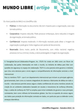 21LibreOffice Magazine – Outubro 2016 |
MUNDO LIBRE | artigo
Os níveis padrão do BAILS no LibreOffice são:
● Público: A informação no documento não tem impacto para a organização, caso seja
tornada pública.
● Corporativo: Impacto reduzido. Pode provocar embaraços, dano reduzido à imagem
da organização, se tornada pública.
● Confidencial: Impacto moderado. A informação revelada pode afetar a imagem da
organização e pode gerar mídia negativa com perda de faturamento.
● Reservado: Dano maior, perda de faturamento, com mídia nacional negativa,
processo civil ou criminal, multas, e dano prolongado à imagem da organização.
OO Transglobal Secure Collaboration ProgramTransglobal Secure Collaboration Program, Inc. (TSCP) foi criada em 2002 como um fórum de, Inc. (TSCP) foi criada em 2002 como um fórum de
colaboração, das partes interessadas em todo o mundo, na indústria de defesa para lidar comcolaboração, das partes interessadas em todo o mundo, na indústria de defesa para lidar com
questões de segurança no espaço de colaboração. TSCP é a uma parceria entre governo e indústriaquestões de segurança no espaço de colaboração. TSCP é a uma parceria entre governo e indústria
que criou uma estrutura para o envio seguro e compartilhamento de informações sensíveis a nívelque criou uma estrutura para o envio seguro e compartilhamento de informações sensíveis a nível
internacional.internacional.
Para os membros TSCP – que é um departamento internacional que incluem as principais agênciasPara os membros TSCP – que é um departamento internacional que incluem as principais agências
governamentais, bem como os maiores integradores de sistemas e fabricantes de defesa em todo ogovernamentais, bem como os maiores integradores de sistemas e fabricantes de defesa em todo o
mundo – esta estrutura permite acesso seguro a dados confidenciais de outros membros através damundo – esta estrutura permite acesso seguro a dados confidenciais de outros membros através da
criação de um ambiente colaborativo baseado em escalas e mecanismos de confiança eficientes.criação de um ambiente colaborativo baseado em escalas e mecanismos de confiança eficientes.
Hoje, a cadeia de confiança de TSCP se ampliou para incluir entidades do governo e seus principaisHoje, a cadeia de confiança de TSCP se ampliou para incluir entidades do governo e seus principais
contratantes, bem como milhares de fornecedores globais. Seu foco se expandiu de acesso segurocontratantes, bem como milhares de fornecedores globais. Seu foco se expandiu de acesso seguro
aos dados paraaos dados para proteçãoproteção de informações centrada em dados, em particular para se defender contrade informações centrada em dados, em particular para se defender contra
ameaças cibernéticas.ameaças cibernéticas.
 