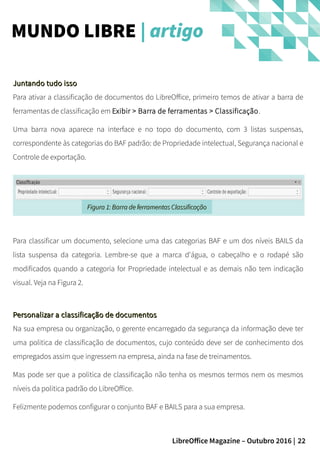 22LibreOffice Magazine – Outubro 2016 |
MUNDO LIBRE | artigo
Juntando tudo issoJuntando tudo isso
Para ativar a classificação de documentos do LibreOffice, primeiro temos de ativar a barra de
ferramentas de classificação em Exibir > Barra de ferramentas > Classificação.
Uma barra nova aparece na interface e no topo do documento, com 3 listas suspensas,
correspondente às categorias do BAF padrão: de Propriedade intelectual, Segurança nacional e
Controle de exportação.
Figura 1: Barra de ferramentas ClassificaçãoFigura 1: Barra de ferramentas Classificação
Para classificar um documento, selecione uma das categorias BAF e um dos níveis BAILS da
lista suspensa da categoria. Lembre-se que a marca d'água, o cabeçalho e o rodapé são
modificados quando a categoria for Propriedade intelectual e as demais não tem indicação
visual. Veja na Figura 2.
Personalizar a classificação de documentosPersonalizar a classificação de documentos
Na sua empresa ou organização, o gerente encarregado da segurança da informação deve ter
uma politica de classificação de documentos, cujo conteúdo deve ser de conhecimento dos
empregados assim que ingressem na empresa, ainda na fase de treinamentos.
Mas pode ser que a politica de classificação não tenha os mesmos termos nem os mesmos
níveis da politica padrão do LibreOffice.
Felizmente podemos configurar o conjunto BAF e BAILS para a sua empresa.
 
