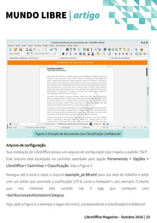 23LibreOffice Magazine – Outubro 2016 |
Arquivo de configuraçãoArquivo de configuração
Sua instalação de LibreOffice possui um arquivo de configuração que mapeia o padrão TSCP .
Este arquivo está localizado no caminho apontado pela opção Ferramentas > Opções >
LibreOffice > Caminhos > Classificação. Veja a Figura 3.
Navegue até o local e copie o arquivo example_pt-BR.xml para sua área de trabalho e edite
com um editor que acomode a codificação UTF-8, como o Notepad++, por exemplo. O trecho
que nos interessa está contido nas 4 tags que começam com
<baf:BusinessAuthorizationCategory .
Veja, após a Figura 3, o exemplo a seguir do nível 2, correspondente à classificação Confidencial.
MUNDO LIBRE | artigo
Figura 2: Exemplo de documento com Classificação ConfidencialFigura 2: Exemplo de documento com Classificação Confidencial
 