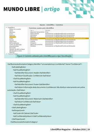 24LibreOffice Magazine – Outubro 2016 |
<baf:BusinessAuthorizationCategory Identifier="urn:example:tscp:1:confidential" Name="Confidencial"><baf:BusinessAuthorizationCategory Identifier="urn:example:tscp:1:confidential" Name="Confidencial">
<baf:LabelingRules><baf:LabelingRules>
<baf:VisualMarkingPart><baf:VisualMarkingPart>
<baf:Identifier>Document: Header</baf:Identifier><baf:Identifier>Document: Header</baf:Identifier>
<baf:Value>Classificação: Confidencial</baf:Value><baf:Value>Classificação: Confidencial</baf:Value>
</baf:VisualMarkingPart></baf:VisualMarkingPart>
<baf:VisualMarkingPart><baf:VisualMarkingPart>
<baf:Identifier>Document: Footer</baf:Identifier><baf:Identifier>Document: Footer</baf:Identifier>
<baf:Value>A informação deste documento é confidencial. Não distribuir externamente sem prévia<baf:Value>A informação deste documento é confidencial. Não distribuir externamente sem prévia
autorização.</baf:Value>autorização.</baf:Value>
</baf:VisualMarkingPart></baf:VisualMarkingPart>
<baf:VisualMarkingPart><baf:VisualMarkingPart>
<baf:Identifier>Document: Watermark</baf:Identifier><baf:Identifier>Document: Watermark</baf:Identifier>
<baf:Value>Confidencial</baf:Value><baf:Value>Confidencial</baf:Value>
</baf:VisualMarkingPart></baf:VisualMarkingPart>
</baf:LabelingRules></baf:LabelingRules>
<baf:ImpactLevel><baf:ImpactLevel>
<baf:Scale>UK-Cabinet</baf:Scale><baf:Scale>UK-Cabinet</baf:Scale>
<baf:ConfidentalityValue>2</baf:ConfidentalityValue><baf:ConfidentalityValue>2</baf:ConfidentalityValue>
</baf:ImpactLevel></baf:ImpactLevel>
</baf:BusinessAuthorizationCategory></baf:BusinessAuthorizationCategory>
MUNDO LIBRE | artigo
Figura 3: Caminho utilizado pelo LibreOffice para o tipo ClassificaçãoFigura 3: Caminho utilizado pelo LibreOffice para o tipo Classificação
 
