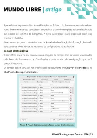 25LibreOffice Magazine – Outubro 2016 |
Após editar o arquivo e salvar as modificações você deve colocá-lo numa pasta de rede ou
numa área comum do seu computador e especificar o caminho completo no item classificação
das opções de caminho do LibreOffice. A nova classificação estará disponível assim que
reiniciar o LibreOffice.
Note que sua empresa pode definir mais de 4 níveis de classificação de informação, bastando
acrescentar os níveis adicionais ao arquivo de configuração da classificação.
Campos personalizadosCampos personalizados
O LibreOffice insere no seu documento um conjunto de campos com os valores selecionados
pela barra de ferramentas de Classificação e pelo arquivo de configuração que você
personalizou acima.
Os campos podem ser vistos nas propriedades do documento em Arquivo > Propriedades, na
aba Propriedades personalizadas.
MUNDO LIBRE | artigo
Figura 4:Figura 4: Propriedades personalizadas do campo de classificaçãoPropriedades personalizadas do campo de classificação
 
