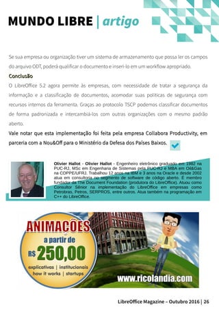 26LibreOffice Magazine – Outubro 2016 |
Se sua empresa ou organização tiver um sistema de armazenamento que possa ler os campos
do arquivo ODT, poderá qualificar o documento e inseri-lo em um workflow apropriado.
ConclusãoConclusão
O LibreOffice 5.2 agora permite às empresas, com necessidade de tratar a segurança da
informação e a classificação de documentos, acomodar suas politicas de segurança com
recursos internos da ferramenta. Graças ao protocolo TSCP podemos classificar documentos
de forma padronizada e intercambiá-los com outras organizações com o mesmo padrão
aberto.
Vale notar que esta implementação foi feita pela empresa Collabora Productivity, emVale notar que esta implementação foi feita pela empresa Collabora Productivity, em
parceria com a Nou&Off para o Ministério da Defesa dos Países Baixos.parceria com a Nou&Off para o Ministério da Defesa dos Países Baixos.
MUNDO LIBRE | artigo
Olivier Hallot - Olivier Hallot - Engenheiro eletrônico graduado em 1982 na
PUC-RJ, MSc em Engenharia de Sistemas pela PUC-RJ e MBA em Oil&Gas
na COPPE/UFRJ. Trabalhou 12 anos na IBM e 3 anos na Oracle e desde 2002
atua em consultoria no segmento de software de código aberto. É membro
fundador da The Document Foundation (produtora do LibreOffice). Atuou como
Consultor Sênior na implementação do LibreOffice em empresas como
Petrobras, Petros, SERPROS, entre outros. Atua também na programação em
C++ do LibreOffice.
 