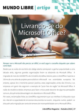 27LibreOffice Magazine – Outubro 2016 |
Romper com a Microsoft não precisa ser difícil, se você seguir o conselho daqueles que sabemRomper com a Microsoft não precisa ser difícil, se você seguir o conselho daqueles que sabem
como fazer.como fazer.
Desde que as suítes de escritório de código aberto começaram a ganhar popularidade a uma
década atrás, algumas grandes organizações foram se afastando do Microsoft Office. A
migração de mais de 120.000 PCs do ministério de defesa italiano para o LibreOffice é apenas o
último de uma série de projetos para substituir a Microsoft nas autoridades europeias. No
entanto, apesar de o momento parecer positivo, estas organizações ainda são minoria, e as
empresas em geral não seguiram o exemplo de “pular fora do vagão” do Microsoft Office. A
razão da relutância destas empresas para fazer a troca pode decorrer de algumas percepções
comuns, de quê exista desvantagem em abandonar o Microsoft Office.
Por vezes, reclamações feitas ao LibreOffice argumentam que sua interface é antiquada e que
ela não tem a capacidade de sincronizar documentos na nuvem, enquanto outros podem se
dissuadir pela migração por conta de temores de incompatibilidade com o Microsoft Office.
MUNDO LIBRE | artigo
Livrando-se doLivrando-se do
Microsoft Office?Microsoft Office?
PorPor Nick HeathNick Heath Tradução: David JourdainTradução: David Jourdain
 