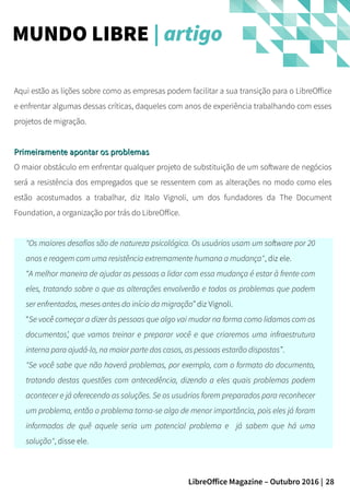 28LibreOffice Magazine – Outubro 2016 |
Aqui estão as lições sobre como as empresas podem facilitar a sua transição para o LibreOffice
e enfrentar algumas dessas críticas, daqueles com anos de experiência trabalhando com esses
projetos de migração.
Primeiramente apontar os problemasPrimeiramente apontar os problemas
O maior obstáculo em enfrentar qualquer projeto de substituição de um software de negócios
será a resistência dos empregados que se ressentem com as alterações no modo como eles
estão acostumados a trabalhar, diz Italo Vignoli, um dos fundadores da The Document
Foundation, a organização por trás do LibreOffice.
"Os maiores desafios são de natureza psicológica. Os usuários usam um software por 20
anos e reagem com uma resistência extremamente humana a mudança", diz ele.
“A melhor maneira de ajudar as pessoas a lidar com essa mudança é estar à frente com
eles, tratando sobre o que as alterações envolverão e todos os problemas que podem
ser enfrentados, meses antes do início da migração” diz Vignoli.
“Se você começar a dizer às pessoas que algo vai mudar na forma como lidamos com os
documentos’, que vamos treinar e preparar você e que criaremos uma infraestrutura
interna para ajudá-lo, na maior parte dos casos, as pessoas estarão dispostas”.
"Se você sabe que não haverá problemas, por exemplo, com o formato do documento,
tratando destas questões com antecedência, dizendo a eles quais problemas podem
acontecer e já oferecendo as soluções. Se os usuários forem preparados para reconhecer
um problema, então o problema torna-se algo de menor importância, pois eles já foram
informados de quê aquele seria um potencial problema e já sabem que há uma
solução", disse ele.
MUNDO LIBRE | artigo
 