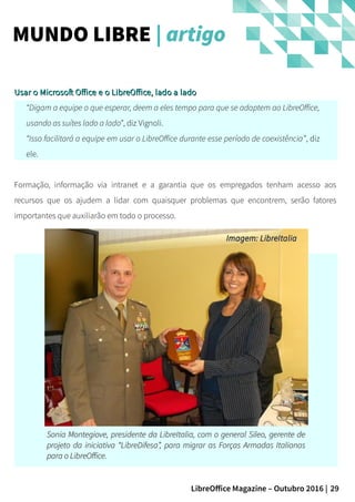 29LibreOffice Magazine – Outubro 2016 |
Usar o Microsoft Office e o LibreOffice, lado a ladoUsar o Microsoft Office e o LibreOffice, lado a lado
“Digam a equipe o que esperar, deem a eles tempo para que se adaptem ao LibreOffice,
usando as suítes lado a lado”, diz Vignoli.
“Isso facilitará a equipe em usar o LibreOffice durante esse período de coexistência”, diz
ele.
Formação, informação via intranet e a garantia que os empregados tenham acesso aos
recursos que os ajudem a lidar com quaisquer problemas que encontrem, serão fatores
importantes que auxiliarão em todo o processo.
MUNDO LIBRE | artigo
Sonia Montegiove, presidente da LibreItalia, com o general Sileo, gerente deSonia Montegiove, presidente da LibreItalia, com o general Sileo, gerente de
projeto da iniciativa “LibreDifesa”, para migrar as Forças Armadas Italianasprojeto da iniciativa “LibreDifesa”, para migrar as Forças Armadas Italianas
para o LibreOffice.para o LibreOffice.
Imagem: LibreItaliaImagem: LibreItalia
 