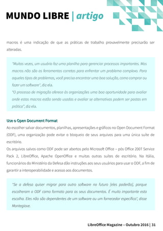 31LibreOffice Magazine – Outubro 2016 |
macros é uma indicação de que as práticas de trabalho provavelmente precisarão ser
alteradas.
"Muitas vezes, um usuário faz uma planilha para gerenciar processos importantes. Mas
macros não são as ferramentas corretas para enfrentar um problema complexo. Para
aqueles tipos de problemas, você precisa encontrar uma boa solução, como comprar ou
fazer um software", diz ela.
“O processo de migração oferece às organizações uma boa oportunidade para avaliar
onde estas macros estão sendo usadas e avaliar se alternativas podem ser postas em
prática”, diz ela.
Use o Open Document FormatUse o Open Document Format
Ao escolher salvar documentos, planilhas, apresentações e gráficos no Open Document Format
(ODF), uma organização pode evitar o bloqueio de seus arquivos para uma única suíte de
escritório.
Os arquivos salvos como ODF pode ser abertos pelo Microsoft Office – pós Office 2007 Service
Pack 2, LibreOffice, Apache OpenOffice e muitas outras suítes de escritório. Na Itália,
funcionários do Ministério da Defesa dão instruções aos seus usuários para usar o ODF, a fim de
garantir a interoperabilidade e acesso aos documentos.
"Se a defesa quiser migrar para outro software no futuro [eles poderão], porque
escolheram o ODF como formato para os seus documentos. É muito importante esta
escolha. Eles não são dependentes de um software ou um fornecedor específico", disse
Montegiove.
MUNDO LIBRE | artigo
 