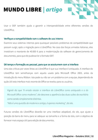 32LibreOffice Magazine – Outubro 2016 |
Usar o ODF também ajuda a garantir a interoperabilidade entre diferentes versões do
LibreOffice.
Verifique a compatibilidade com o software de uso internoVerifique a compatibilidade com o software de uso interno
Examine seus sistemas internos para quaisquer possíveis problemas de compatibilidade que
possam surgir, após a migração para o LibreOffice. No caso das forças armadas italianas, eles
investiram o montante de 40.000 € para a modernização do software de gerenciamento de
documentos, para que ele pudesse ler o formato ODT.
Dê tempo e formação ao pessoal, para que se acostumem com a interfaceDê tempo e formação ao pessoal, para que se acostumem com a interface
Uma das críticas por vezes feitas ao LibreOffice é que sua interface é antiquada. A interface do
LibreOffice tem semelhanças com aquela usada pelo Microsoft Office 2003, antes da
introdução do menu Ribbon. Isto pode ou não ser um problema com a equipe, dependendo de
quão útil esta interface mais recente do Office se revelou para os usuários.
Vignoli diz que “é errado rotular a interface do LibreOffice como antiquada e a do
Microsoft Office como moderna”, ele descreve a aparência das duas suítes de escritório
como sendo simplesmente distintas.
“Não é uma questão de moderna e antiga, é apenas marketing”, diz ele.
Futuras versões do LibreOffice deverão ter uma interface adaptável, diz ele, que ajuste a
posição da barra de menu para se adequar ao tamanho e a forma da tela, com o objetivo de
fornecer mais espaço útil para edição de documentos.
MUNDO LIBRE | artigo
 