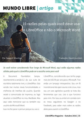 35LibreOffice Magazine – Outubro 2016 |
MUNDO LIBRE | artigo
Por Swapnil Bhartiya
10 razões pelas quais você deve usar
o LibreOffice e não o Microsoft Word
Tradução: David Jourdain
Se você estiver considerando ficar longe do Microsoft Word, aqui estão algumas razões
sólidas pela qual o LibreOffice pode ser a escolha certa para você
LibreOffice, considerando que tenho pago
mais de US$ 99 por ano para a Microsoft. Tive
então um lampejo introspectivo. Sou um fã
incondicional do open source e do Linux, mas
sou um cara agnóstico quando se trata das
ferramentas que uso. Uso o que funciona
para mim. Por isso, eu entrei em contato com
os meus seguidores no Google+ e no
Facebook, para saber mais sobre as razões
deles para usarem o LibreOffice.
A Document Foundation lançou
recentemente a versão 5.2 da sua suite de
escritório totalmente livre, o LibreOffice. Esta
versão traz muitas novas funcionalidades e
melhorias de interface do usuário. Quando
recebi o comunicado de imprensa, eu logo
atualizei o LibreOffice no meu MacBook. Mas
aqui cabe mencionar que eu também sou
usuário do Microsoft Word.
Isso me fez parar e pensar porque eu uso o
 