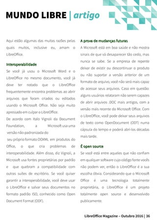 36LibreOffice Magazine – Outubro 2016 |
MUNDO LIBRE | artigo
A prova de mudanças futurasA prova de mudanças futuras
A Microsoft está em boa saúde e não mostra
sinais de que vá desaparecer tão cedo, mas
nunca se sabe. Se a empresa de repente
deixar de existir ou descontinuar o produto
ou não suportar a versão anterior de um
formato de arquivo, você não será mais capaz
de acessar seus arquivos. Caso em questão:
alguns usuários relataram não serem capazes
de abrir arquivos .DOC mais antigos, com a
versão mais recente do Microsoft Office. Com
o LibreOffice, você pode deixar seus arquivos
de texto como OpenDocument (ODT) numa
cápsula do tempo e poderá abri-los décadas
mais tarde.
É open sourceÉ open source
Se você está entre aqueles que não confiam
em qualquer software cujo código fonte vocês
não podem ver, então o LibreOffice é a sua
escolha óbvia. Considerando que o Microsoft
Office é uma tecnologia totalmente
proprietária, o LibreOffice é um projeto
totalmente open source e desenvolvido
publicamente.
Aqui estão algumas das muitas razões pelas
quais muitos, inclusive eu, amam o
LibreOffice.
InteroperabilidadeInteroperabilidade
Se você já usou o Microsoft Word e o
LibreOffice no mesmo documento, você já
deve ter notado que o LibreOffice
frequentemente encontra problemas ao abrir
arquivos que foram criados ou editados
usando o Microsoft Office. Não seja muito
apressado em culpar o LibreOffice.
De acordo com Italo Vignoli da Document
Foundation, a Microsoft usa uma
versão não-padronizada do
seu próprio formato OOXML em produtos do
Office, o que cria problemas de
interoperabilidade. Além disso, diz Vignoli, a
Microsoft usa fontes proprietárias por padrão
e que quebram a compatibilidade com
outras suítes de escritório. Se você quiser
garantir a interoperabilidade, você deve usar
o LibreOffice e salvar seus documentos no
formato padrão ISO, conhecido como Open
Document Format (ODF).
 