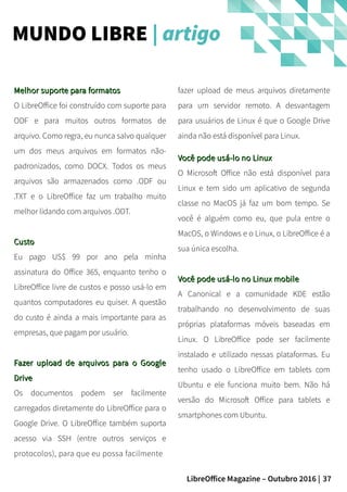 37LibreOffice Magazine – Outubro 2016 |
fazer upload de meus arquivos diretamente
para um servidor remoto. A desvantagem
para usuários de Linux é que o Google Drive
ainda não está disponível para Linux.
Você pode usá-lo no LinuxVocê pode usá-lo no Linux
O Microsoft Office não está disponível para
Linux e tem sido um aplicativo de segunda
classe no MacOS já faz um bom tempo. Se
você é alguém como eu, que pula entre o
MacOS, o Windows e o Linux, o LibreOffice é a
sua única escolha.
Você pode usá-lo no Linux mobileVocê pode usá-lo no Linux mobile
A Canonical e a comunidade KDE estão
trabalhando no desenvolvimento de suas
próprias plataformas móveis baseadas em
Linux. O LibreOffice pode ser facilmente
instalado e utilizado nessas plataformas. Eu
tenho usado o LibreOffice em tablets com
Ubuntu e ele funciona muito bem. Não há
versão do Microsoft Office para tablets e
smartphones com Ubuntu.
Melhor suporte para formatosMelhor suporte para formatos
O LibreOffice foi construído com suporte para
ODF e para muitos outros formatos de
arquivo. Como regra, eu nunca salvo qualquer
um dos meus arquivos em formatos não-
padronizados, como DOCX. Todos os meus
arquivos são armazenados como .ODF ou
.TXT e o LibreOffice faz um trabalho muito
melhor lidando com arquivos .ODT.
CustoCusto
Eu pago US$ 99 por ano pela minha
assinatura do Office 365, enquanto tenho o
LibreOffice livre de custos e posso usá-lo em
quantos computadores eu quiser. A questão
do custo é ainda a mais importante para as
empresas, que pagam por usuário.
Fazer upload de arquivos para o GoogleFazer upload de arquivos para o Google
DriveDrive
Os documentos podem ser facilmente
carregados diretamente do LibreOffice para o
Google Drive. O LibreOffice também suporta
acesso via SSH (entre outros serviços e
protocolos), para que eu possa facilmente
MUNDO LIBRE | artigo
 