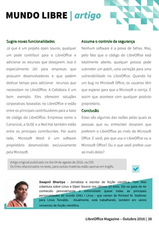 38LibreOffice Magazine – Outubro 2016 |
Assuma o controle da segurançaAssuma o controle da segurança
Nenhum software é a prova de falhas. Mas,
pelo fato que o código do LibreOffice está
totalmente aberto, qualquer pessoa pode
submeter um patch, uma correção para uma
vulnerabilidade no LibreOffice. Quando há
um bug no Microsoft Office, os usuários têm
que esperar para que a Microsoft o corrija. É
assim que acontece com qualquer produto
proprietário.
ConclusãoConclusão
Estas são algumas das razões pelas quais as
pessoas que eu entrevistei disseram que
preferem o LibreOffice ao invés do Microsoft
Office. E você, por que usa o LibreOffice ou o
Microsoft Office? Ou o que você prefere usar
ao invés deles?
Sugira novas funcionalidadesSugira novas funcionalidades
Já que é um projeto open source, qualquer
um pode contribuir para o LibreOffice e
adicionar os recursos que desejarem. Isso é
especialmente útil para empresas que
possuem desenvolvedores e que podem
dedicar tempo para adicionar recursos que
necessitam no LibreOffice. A Collabora é um
bom exemplo. Eles oferecem soluções
corporativas baseadas no LibreOffice e estão
entre os principais contribuidores para a base
de código do LibreOffice. Empresas como a
Canonical, a SUSE e a Red Hat também estão
entre os principais contribuintes. Por outro
lado, Microsoft Word é um software
proprietário desenvolvido exclusivamente
pela Microsoft.
MUNDO LIBRE | artigo
Swapnil Bhartiya - Jornalista e escritor de ficção cientifica. Tem feito
cobertura sobre Linux e Open Source nos últimos 10 anos. Ele se gaba de ter
conhecido pessoalmente e entrevistado quase todas as principais
personalidades do mundo GNU / Linux - que variam de Richard M. Stallman
para Linus Torvalds. Atualmente, está trabalhando, também em vários
romances de ficção científica.
Artigo original publicado no dia 04 de agosto de 2016, na CIO.
Os links relacionados no texto, para outras matérias estão apenas em Inglês.
 