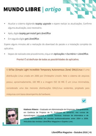 41LibreOffice Magazine – Outubro 2016 |
MUNDO LIBRE | artigo
Klaibson Ribeiro - Graduado em Administração de Empresas. Pós-graduando
em Gerência de Projetos de TI. Professor do Senai/SC nos cursos de
Aprendizagem Industrial e Cursos Técnicos. Instrutor de Informática e de
rotinas administrativas em escolas profissionalizantes entre 2004 a 2009.
Articulista das revistas LibreOffice Magazine e Espirito Livre.
● Atualize o sistema digitando tazpkg upgrade e espere realizar as atualizações. Confirme
alguma atualização, caso necessário.
● Após, digite tazpkg get-install get-LibreOffice
● Em seguida digite get-LibreOffice.
Espere alguns minutos até a realização do download do pacote e a instalação completa do
aplicativo.
● Depois de realizado este procedimento, clique em Aplicações > Escritório > LibreOffice.
Pronto! É só desfrutar de todas as possibilidades do aplicativo.
O SliTaz (Simple Light Incredible Temporary Autonomous Zone) GNU/Linux é uma
distribuição Linux criada em 2006 por Christophe Lincoln. Nele o sistema de arquivos
possui, aproximadamente, 100 MB e a imagem ISO 30 MB. É um Linux minimalista,
considerado uma das menores distribuições GNU/Linux existentes, projetado para
máquinas com baixo desempenho de hardware.
 