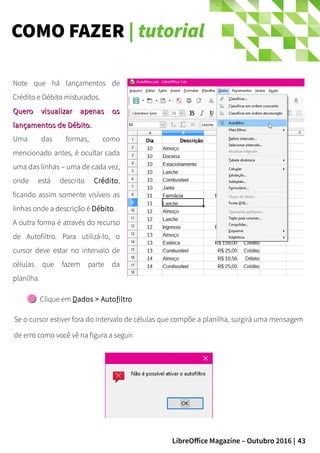 43LibreOffice Magazine – Outubro 2016 |
COMO FAZER | tutorial
Clique em Dados > Autofiltro
Se o cursor estiver fora do intervalo de células que compõe a planilha, surgirá uma mensagem
de erro como você vê na figura a seguir.
Note que há lançamentos de
Crédito e Débito misturados.
Quero visualizar apenas osQuero visualizar apenas os
lançamentos de Débito.lançamentos de Débito.
Uma das formas, como
mencionado antes, é ocultar cada
uma das linhas – uma de cada vez,
onde está descrito Crédito,
ficando assim somente visíveis as
linhas onde a descrição é Débito.
A outra forma é através do recurso
de Autofiltro. Para utilizá-lo, o
cursor deve estar no intervalo de
células que fazem parte da
planilha.
 