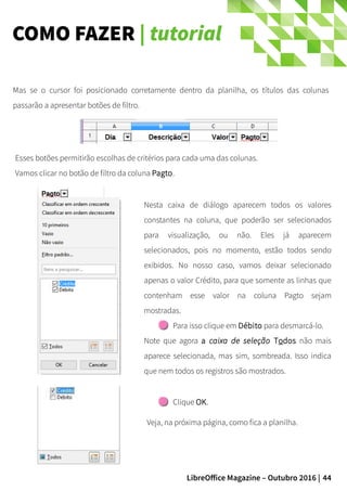 44LibreOffice Magazine – Outubro 2016 |
COMO FAZER | tutorial
Esses botões permitirão escolhas de critérios para cada uma das colunas.
Vamos clicar no botão de filtro da coluna Pagto.
Mas se o cursor foi posicionado corretamente dentro da planilha, os títulos das colunas
passarão a apresentar botões de filtro.
Clique OK.
Veja, na próxima página, como fica a planilha.
Nesta caixa de diálogo aparecem todos os valores
constantes na coluna, que poderão ser selecionados
para visualização, ou não. Eles já aparecem
selecionados, pois no momento, estão todos sendo
exibidos. No nosso caso, vamos deixar selecionado
apenas o valor Crédito, para que somente as linhas que
contenham esse valor na coluna Pagto sejam
mostradas.
Para isso clique em Débito para desmarcá-lo.
Note que agora a caixa de seleção Todos não mais
aparece selecionada, mas sim, sombreada. Isso indica
que nem todos os registros são mostrados.
 