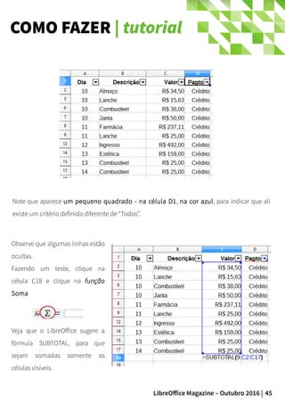 45LibreOffice Magazine – Outubro 2016 |
COMO FAZER | tutorial
Observe que algumas linhas estão
ocultas.
Fazendo um teste, clique na
célula C18 e clique na função
Soma
Veja que o LibreOffice sugere a
fórmula SUBTOTAL, para que
sejam somadas somente as
células visíveis.
Note que aparece um pequeno quadrado - na célula D1, na cor azul, para indicar que ali
existe um critério definido diferente de “Todos”.
 