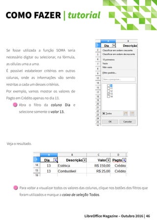 46LibreOffice Magazine – Outubro 2016 |
COMO FAZER | tutorial
Veja o resultado.
Se fosse utilizada a função SOMA seria
necessário digitar ou selecionar, na fórmula,
as células uma a uma.
É possível estabelecer critérios em outras
colunas, onde as informações vão sendo
restritas a cada um desses critérios.
Por exemplo, vamos mostrar os valores de
Pagto em Crédito apenas no dia 13.
Abra o filtro da coluna Dia e
selecione somente o valor 13.
Para voltar a visualizar todos os valores das colunas, clique nos botões dos filtros que
foram utilizados e marque a caixa de seleção Todos.
 