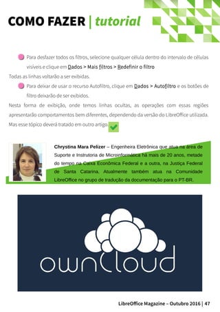 47LibreOffice Magazine – Outubro 2016 |
COMO FAZER | tutorial
Para desfazer todos os filtros, selecione qualquer célula dentro do intervalo de células
visíveis e clique em Dados > Mais filtros > Redefinir o filtro
Todas as linhas voltarão a ser exibidas.
Para deixar de usar o recurso Autofiltro, clique em Dados > Autofiltro e os botões de
filtro deixarão de ser exibidos.
Nesta forma de exibição, onde temos linhas ocultas, as operações com essas regiões
apresentarão comportamentos bem diferentes, dependendo da versão do LibreOffice utilizada.
Mas esse tópico deverá tratado em outro artigo.
Chrystina Mara Pelizer – Engenheira Eletrônica que atua na área de
Suporte e Instrutoria de Microinformática há mais de 20 anos, metade
do tempo na Caixa Econômica Federal e a outra, na Justiça Federal
de Santa Catarina. Atualmente também atua na Comunidade
LibreOffice no grupo de tradução da documentação para o PT-BR.
 