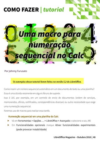 48LibreOffice Magazine – Outubro 2016 |
COMO FAZER | tutorial
Por Johnny Furusato
Como inserir um número sequencial automático em um documento de texto ou uma planilha?
Essa é uma dúvida recorrente em alguns fóruns de suporte.
Isso é útil, por exemplo, em um controle de envio de documentos (ordem de serviços,
memorandos, ofícios, certificados, correspondências diversas) ou outra necessidade que exige
uma numeração sequencial.
Faremos uso de macros para realizar essa tarefa.
Numeração sequencial em uma planilha do CalcNumeração sequencial em uma planilha do Calc
Vá em Ferramentas > Opções … > LibreOffice > Avançado e selecione o seu JRE
Em Funcionalidades opcionais marque Ativar funcionalidades experimentais
(pode provocar instabilidade)
Os exemplos desse tutorial foram feitos na versão 5.2 do LibreOffice.Os exemplos desse tutorial foram feitos na versão 5.2 do LibreOffice.
Uma macro paraUma macro para
numeraçãonumeração
sequencial no Calcsequencial no Calc
 