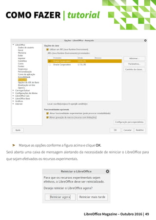 49LibreOffice Magazine – Outubro 2016 |
COMO FAZER | tutorial
Marque as opções conforme a figura acima e clique OK.
Será aberta uma caixa de mensagem alertando da necessidade de reiniciar o LibreOffice para
que sejam efetivados os recursos experimentais.
 
