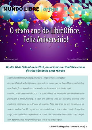 5LibreOffice Magazine – Outubro 2016 |
Por Italo Vignoli
No dia 28 de Setembro de 2010, anunciamos o LibreOffice com aNo dia 28 de Setembro de 2010, anunciamos o LibreOffice com a
distribuição deste press releasedistribuição deste press release
MUNDO LIBRE | artigo
Tradução: Olivier Hallot
A comunidade OpenOffice.org anuncia a The Document Foundation
A comunidade de voluntários que desenvolvem e promovem o OpenOffice.org estabelece
uma fundação independente para conduzir o futuro crescimento do projeto.
Internet, 28 de Setembro de 2010 - A comunidade de voluntários que desenvolvem e
promovem o OpenOffice.org, o líder em software livre de escritório, anuncia uma
mudança importante na estrutura do projeto. Após dez anos de um crescimento de
sucesso tendo a Sun Microsystems como fundadora e patrocinadora principal, o projeto
lança uma fundação independente de nome “The Document Foundation”, para cumprir
com a promessa de independência que consta na carta original.
O sexto ano do LibreOffice.O sexto ano do LibreOffice.
Feliz Aniversário!Feliz Aniversário!
 