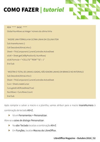 52LibreOffice Magazine – Outubro 2016 |
COMO FAZER | tutorial
REM ***** BASIC *****REM ***** BASIC *****
Global NumRows as Integer 'número da ultima linhaGlobal NumRows as Integer 'número da ultima linha
' INSERE UMA FÓRMULA NA ÚLTIMA LINHA DA COLUNA ITEM' INSERE UMA FÓRMULA NA ÚLTIMA LINHA DA COLUNA ITEM
Sub InsereNumero ()Sub InsereNumero ()
Call DescobreUltimaLinha ()Call DescobreUltimaLinha ()
Sheet = ThisComponent.CurrentController.ActiveSheetSheet = ThisComponent.CurrentController.ActiveSheet
oCell = Sheet.getCellByPosition(0, NumRows)oCell = Sheet.getCellByPosition(0, NumRows)
oCell.Formula = "=CELL("&"""ROW"""&") - 1"oCell.Formula = "=CELL("&"""ROW"""&") - 1"
End SubEnd Sub
' MOSTRA O TOTAL DE LINHAS USADAS, NÃO IGNORA LINHAS EM BRANCO NO INTERVALO' MOSTRA O TOTAL DE LINHAS USADAS, NÃO IGNORA LINHAS EM BRANCO NO INTERVALO
Sub DescobreUltimaLinha ()Sub DescobreUltimaLinha ()
Sheet = ThisComponent.CurrentController.ActiveSheetSheet = ThisComponent.CurrentController.ActiveSheet
Curs = Sheet.createCursorCurs = Sheet.createCursor
Curs.gotoEndOfUsedArea(True)Curs.gotoEndOfUsedArea(True)
NumRows = Curs.Rows.CountNumRows = Curs.Rows.Count
End SubEnd Sub
Após compilar e salvar a macro e a planilha, vamos atribuir para a macro InsereNumero à
combinação de teclado Alt+Z.
Vá em Ferramentas > Personalizar.
Abre-se a caixa de dialogo Personalizar.
Na aba Teclado localize a combinação Alt+Z.
Em Funções, localize Macros do LibreOffice.
 