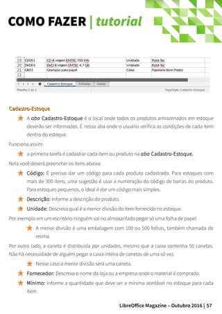 57LibreOffice Magazine – Outubro 2016 |
COMO FAZER | tutorial
Cadastro-EstoqueCadastro-Estoque
A aba Cadastro-Estoque é o local onde todos os produtos armazenados em estoque
deverão ser informados. É nessa aba onde o usuário verifica as condições de cada item
dentro do estoque.
Funciona assim:
a primeira tarefa é cadastrar cada item ou produto na aba Cadastro-Estoque.
Nela você deverá preencher os itens abaixo:
Código: É preciso dar um código para cada produto cadastrado. Para estoques com
mais de 300 itens, uma sugestão é usar a numeração do código de barras do produto.
Para estoques pequenos, o ideal é dar um código mais simples.
Descrição: Informe a descrição do produto.
Unidade: Descreva qual é a menor divisão do item fornecido no estoque.
Por exemplo em um escritório ninguém vai no almoxarifado pegar só uma folha de papel.
A menor divisão é uma embalagem com 100 ou 500 folhas, também chamada de
resma.
Por outro lado, a caneta é distribuída por unidades, mesmo que a caixa contenha 50 canetas.
Não há necessidade de alguém pegar a caixa inteira de canetas de uma só vez.
Nesse caso a menor divisão será uma caneta.
Fornecedor: Descreva o nome da loja ou a empresa onde o material é comprado.
Mínimo: Informe a quantidade que deve ser a mínima aceitável no estoque para cada
item.
 