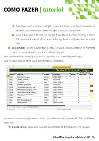58LibreOffice Magazine – Outubro 2016 |
COMO FAZER | tutorial
Quando esse valor mínimo é atingido, a coluna Estoque atual ficará assinalada de
amarelo, para alertar que é necessário repor o estoque daquele item.
Caso a quantidade do item no estoque fique abaixo do valor mínimo, a coluna
Estoque atual ficará assinalada de vermelho, significando urgência em repor aquele
item.
Saldo Inicial: Informe a quantidade de cada item, que consta no estoque, no momento
que o produto está sendo cadastrado pela primeira vez.
Aqui encerram-se as colunas que devem ser preenchidas na aba Cadastro-Estoque.
Veja, na figura a seguir, como está a planilha até esse momento.
As demais colunas correspondem a células calculadas automaticamente pelo Calc. Veja abaixo
quais são.
Estoque atual: aqui o Calc mostrará a quantidade do item disponível no estoque.
 