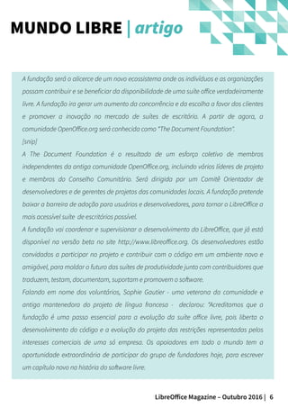 6LibreOffice Magazine – Outubro 2016 |
A fundação será o alicerce de um novo ecossistema onde os indivíduos e as organizações
possam contribuir e se beneficiar da disponibilidade de uma suíte office verdadeiramente
livre. A fundação ira gerar um aumento da concorrência e da escolha a favor dos clientes
e promover a inovação no mercado de suítes de escritório. A partir de agora, a
comunidade OpenOffice.org será conhecida como “The Document Foundation".
[snip]
A The Document Foundation é o resultado de um esforço coletivo de membros
independentes da antiga comunidade OpenOffice.org, incluindo vários líderes de projeto
e membros do Conselho Comunitário. Será dirigida por um Comitê Orientador de
desenvolvedores e de gerentes de projetos das comunidades locais. A fundação pretende
baixar a barreira de adoção para usuários e desenvolvedores, para tornar o LibreOffice a
mais acessível suíte de escritórios possível.
A fundação vai coordenar e supervisionar o desenvolvimento do LibreOffice, que já está
disponível na versão beta no site http://www.libreoffice.org. Os desenvolvedores estão
convidados a participar no projeto e contribuir com o código em um ambiente novo e
amigável, para moldar o futuro das suítes de produtividade junto com contribuidores que
traduzem, testam, documentam, suportam e promovem o software.
Falando em nome dos voluntários, Sophie Gautier - uma veterana da comunidade e
antiga mantenedora do projeto de língua francesa - declarou: “Acreditamos que a
fundação é uma passo essencial para a evolução da suíte office livre, pois liberta o
desenvolvimento do código e a evolução do projeto das restrições representadas pelos
interesses comerciais de uma só empresa. Os apoiadores em todo o mundo tem a
oportunidade extraordinária de participar do grupo de fundadores hoje, para escrever
um capítulo novo na história do software livre.
MUNDO LIBRE | artigo
 
