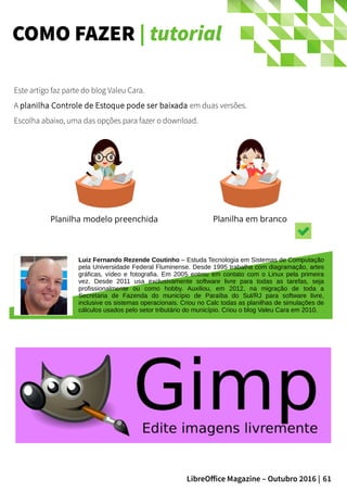 61LibreOffice Magazine – Outubro 2016 |
COMO FAZER | tutorial
Este artigo faz parte do blog Valeu Cara.
A planilha Controle de Estoque pode ser baixada em duas versões.
Escolha abaixo, uma das opções para fazer o download.
Planilha modelo preenchida Planilha em branco
Luiz Fernando Rezende Coutinho – Estuda Tecnologia em Sistemas de Computação
pela Universidade Federal Fluminense. Desde 1995 trabalha com diagramação, artes
gráficas, vídeo e fotografia. Em 2005 entrou em contato com o Linux pela primeira
vez. Desde 2011 usa exclusivamente software livre para todas as tarefas, seja
profissionalmente ou como hobby. Auxiliou, em 2012, na migração de toda a
Secretaria de Fazenda do município de Paraíba do Sul/RJ para software livre,
inclusive os sistemas operacionais. Criou no Calc todas as planilhas de simulações de
cálculos usados pelo setor tributário do município. Criou o blog Valeu Cara em 2010.
 