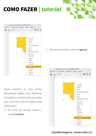 63LibreOffice Magazine – Outubro 2016 |
COMO FAZER | tutorial
No menu de contexto selecione Agrupar.
Nesse momento as duas formas
permanecem ligadas, para tratamento
da imagem ou simplesmente para copiar
para outro local. Com as imagens ainda
selecionadas:
No menu de contexto escolha a
opção Combinar
 