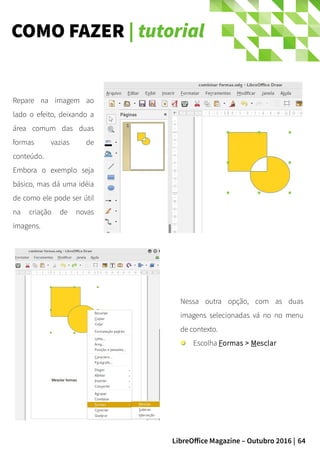 64LibreOffice Magazine – Outubro 2016 |
COMO FAZER | tutorial
Repare na imagem ao
lado o efeito, deixando a
área comum das duas
formas vazias de
conteúdo.
Embora o exemplo seja
básico, mas dá uma idéia
de como ele pode ser útil
na criação de novas
imagens.
Nessa outra opção, com as duas
imagens selecionadas vá no no menu
de contexto.
Escolha Formas > Mesclar
 