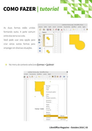 65LibreOffice Magazine – Outubro 2016 |
COMO FAZER | tutorial
As duas formas estão unidas
formando outra. A parte comum
entre elas torna-se o elo.
Você pode usar esta opção para
criar várias outras formas para
empregar em diversas situações.
No menu de contexto selecione Formas > Subtrair
 