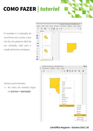 66LibreOffice Magazine – Outubro 2016 |
COMO FAZER | tutorial
O resultado é a subtração de
uma forma com a outra, o que
nos dá uma pequena idéia da
sua utilização, ideal para a
criação de formas complexas.
Vamos a outro exemplo.
No menu de contexto clique
em Formas > Interseção
 