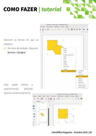 68LibreOffice Magazine – Outubro 2016 |
COMO FAZER | tutorial
Selecione as formas em que vai
trabalhar.
No menu de contexto clique em
Formas > Quebrar
Essa opção elimina o
preenchimento, deixando
apenas o contorno da forma.
 