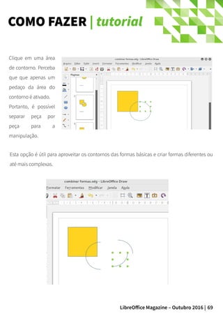 69LibreOffice Magazine – Outubro 2016 |
COMO FAZER | tutorial
Clique em uma área
de contorno. Perceba
que que apenas um
pedaço da área do
contorno é ativado.
Portanto, é possível
separar peça por
peça para a
manipulação.
Esta opção é útil para aproveitar os contornos das formas básicas e criar formas diferentes ou
até mais complexas.
 