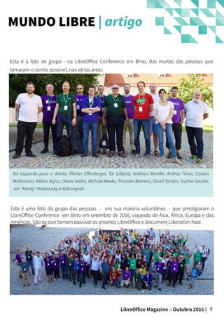 7LibreOffice Magazine – Outubro 2016 |
Esta é a foto de grupo - na LibreOffice Conference em Brno, das muitas das pessoas queEsta é a foto de grupo - na LibreOffice Conference em Brno, das muitas das pessoas que
tornaram o sonho possível, nas várias áreastornaram o sonho possível, nas várias áreas
MUNDO LIBRE | artigo
Da esquerda para a direita: Florian Effenberger, Tor Lillqvist, Andreas Mantke, Andras Timar, CaolanDa esquerda para a direita: Florian Effenberger, Tor Lillqvist, Andreas Mantke, Andras Timar, Caolan
McNamara, Miklos Vajna, Olivier Hallot, Michael Meeks, Thorsten Behrens, David Tardon, Sophie Gautier,McNamara, Miklos Vajna, Olivier Hallot, Michael Meeks, Thorsten Behrens, David Tardon, Sophie Gautier,
Jan "Kendy" Holesovsky e Italo VignoliJan "Kendy" Holesovsky e Italo Vignoli
Esta é uma foto do grupo das pessoas - em sua maioria voluntários - que prestigiaram aEsta é uma foto do grupo das pessoas - em sua maioria voluntários - que prestigiaram a
LibreOffice Conference em Brno em setembro de 2016, viajando da Ásia, África, Europa e dasLibreOffice Conference em Brno em setembro de 2016, viajando da Ásia, África, Europa e das
Américas. São os que tornam possível os projetos LibreOffice e Document Liberation hoje.Américas. São os que tornam possível os projetos LibreOffice e Document Liberation hoje.
 