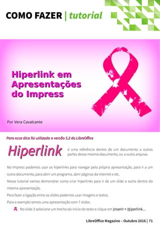 71LibreOffice Magazine – Outubro 2016 |
COMO FAZER | tutorial
Por Vera Cavalcante
Para essa dica foi utilizada a versão 5.2 do LibreOfficePara essa dica foi utilizada a versão 5.2 do LibreOffice
Hiperlink emHiperlink em
ApresentaçõesApresentações
do Impressdo Impress
é uma referência dentro de um documento a outras
partes desse mesmo documento, ou a outro arquivo.
No Impress podemos usar os hiperlinks para navegar pela própria apresentação, para ir a um
outro documento, para abrir um programa, abrir páginas da internet e etc.
Nesse tutorial vamos demonstrar como criar hiperlinks para ir de um slide a outro dentro da
mesma apresentação.
Para fazer a ligação entre os slides podemos usar imagens e textos.
Para o exemplo temos uma apresentação com 7 slides.
No slide 3 selecione um trecho do início do texto e clique em Inserir > Hiperlink...
 