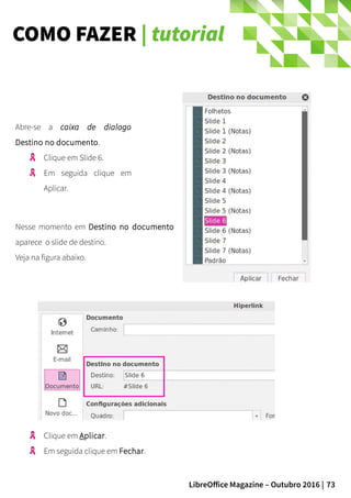 73LibreOffice Magazine – Outubro 2016 |
COMO FAZER | tutorial
Abre-se a caixa de dialogo
Destino no documento.
Clique em Slide 6.
Em seguida clique em
Aplicar.
Nesse momento em Destino no documento
aparece o slide de destino.
Veja na figura abaixo.
Clique em Aplicar.
Em seguida clique em Fechar.
 