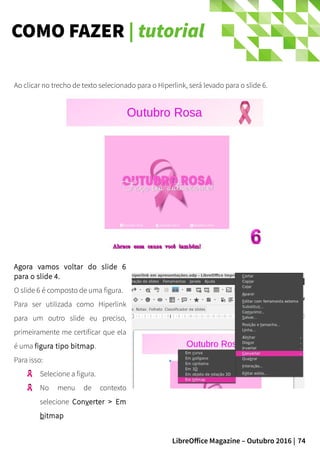 74LibreOffice Magazine – Outubro 2016 |
COMO FAZER | tutorial
Agora vamos voltar do slide 6
para o slide 4.
O slide 6 é composto de uma figura.
Para ser utilizada como Hiperlink
para um outro slide eu preciso,
primeiramente me certificar que ela
é uma figura tipo bitmap.
Para isso:
Selecione a figura.
No menu de contexto
selecione Converter > Em
bitmap
Ao clicar no trecho de texto selecionado para o Hiperlink, será levado para o slide 6.
 